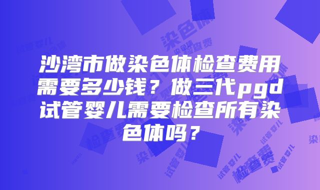 沙湾市做染色体检查费用需要多少钱?做三代pgd试管婴儿需要检查所有染色体吗?