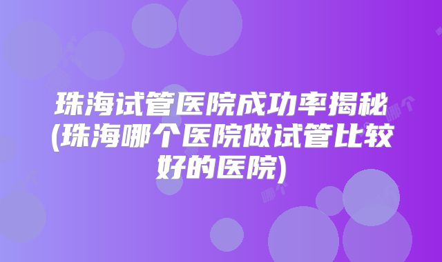 珠海试管医院成功率揭秘(珠海哪个医院做试管比较好的医院)