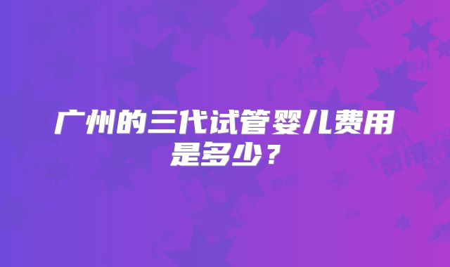 广州的三代试管婴儿费用是多少?
