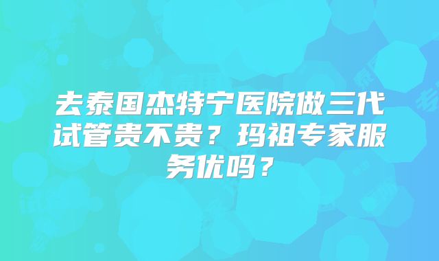 去泰国杰特宁医院做三代试管贵不贵？玛祖专家服务优吗？