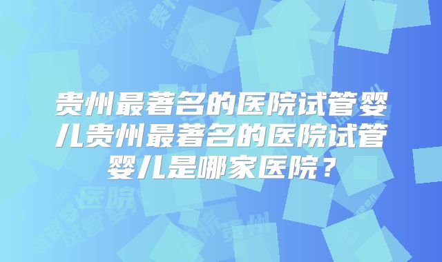 贵州最著名的医院试管婴儿贵州最著名的医院试管婴儿是哪家医院?