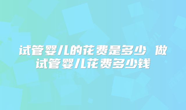 试管婴儿的花费是多少 做试管婴儿花费多少钱