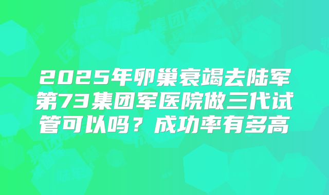 2025年卵巢衰竭去陆军第73集团军医院做三代试管可以吗？成功率有多高