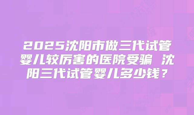 2025沈阳市做三代试管婴儿较厉害的医院受骗 沈阳三代试管婴儿多少钱？
