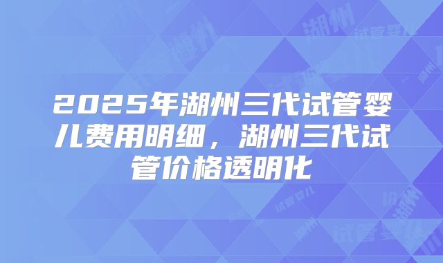 2025年湖州三代试管婴儿费用明细，湖州三代试管价格透明化
