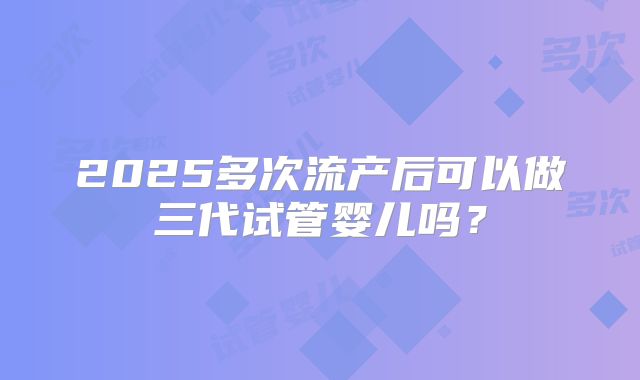 2025多次流产后可以做三代试管婴儿吗？