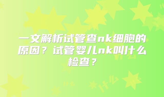 一文解析试管查nk细胞的原因？试管婴儿nk叫什么检查？