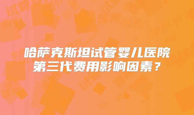 哈萨克斯坦试管婴儿医院第三代费用影响因素？