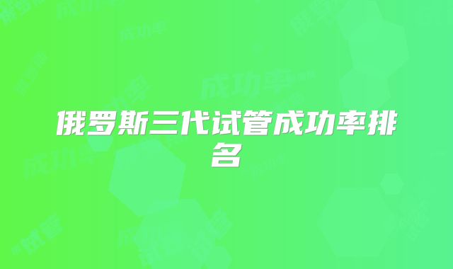俄罗斯三代试管成功率排名