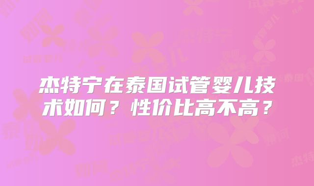 杰特宁在泰国试管婴儿技术如何？性价比高不高？