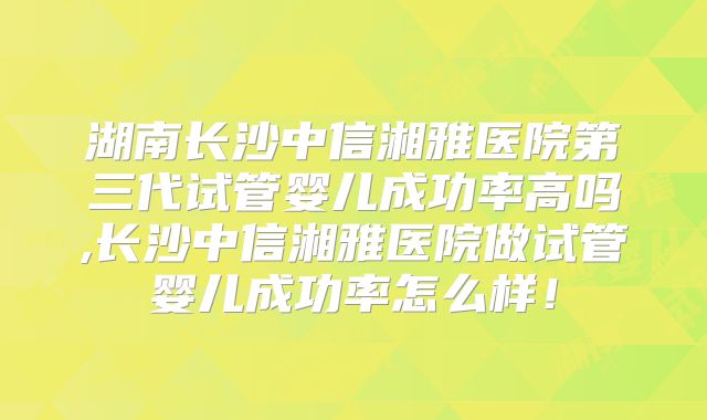 湖南长沙中信湘雅医院第三代试管婴儿成功率高吗,长沙中信湘雅医院做试管婴儿成功率怎么样！