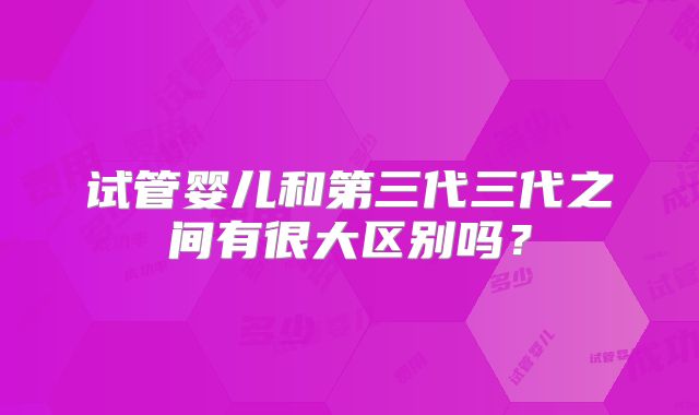 试管婴儿和第三代三代之间有很大区别吗?