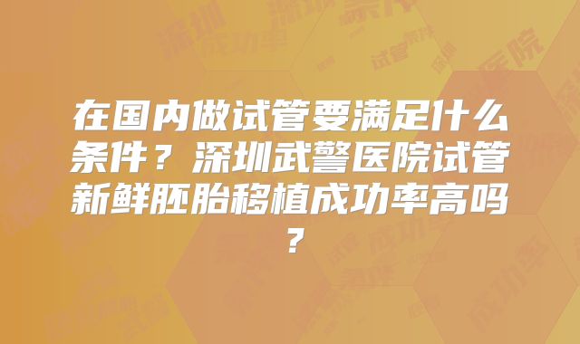 在国内做试管要满足什么条件？深圳武警医院试管新鲜胚胎移植成功率高吗？