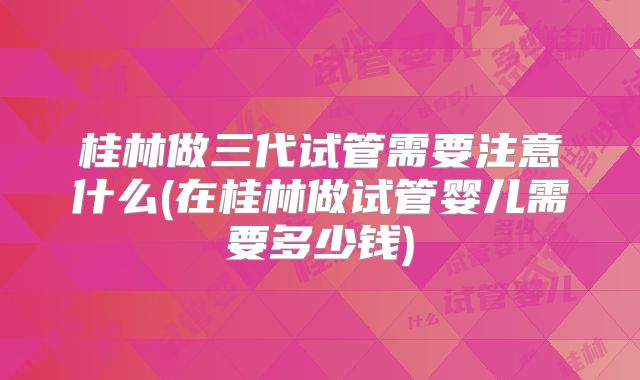 桂林做三代试管需要注意什么(在桂林做试管婴儿需要多少钱)