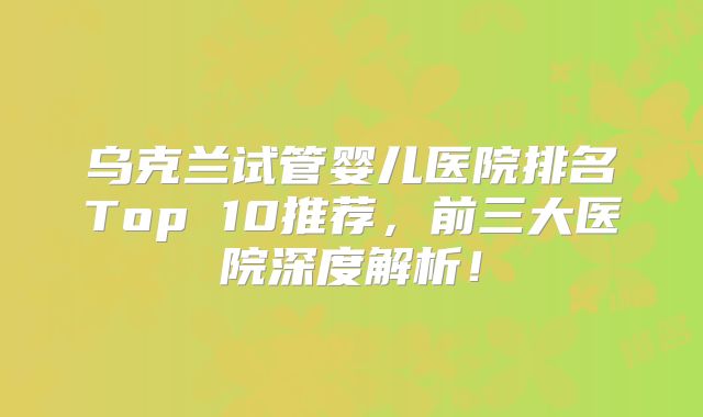 乌克兰试管婴儿医院排名Top 10推荐，前三大医院深度解析！