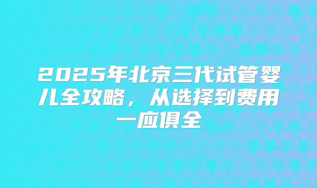 2025年北京三代试管婴儿全攻略，从选择到费用一应俱全