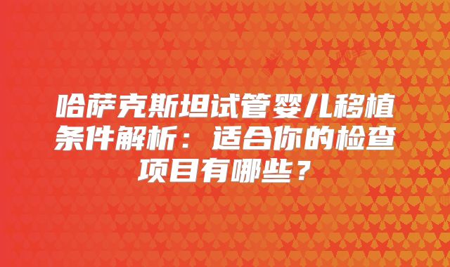 哈萨克斯坦试管婴儿移植条件解析：适合你的检查项目有哪些？