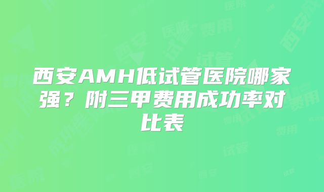 西安AMH低试管医院哪家强？附三甲费用成功率对比表