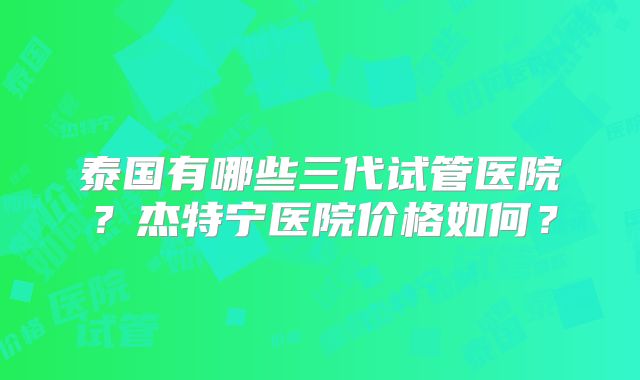 泰国有哪些三代试管医院？杰特宁医院价格如何？