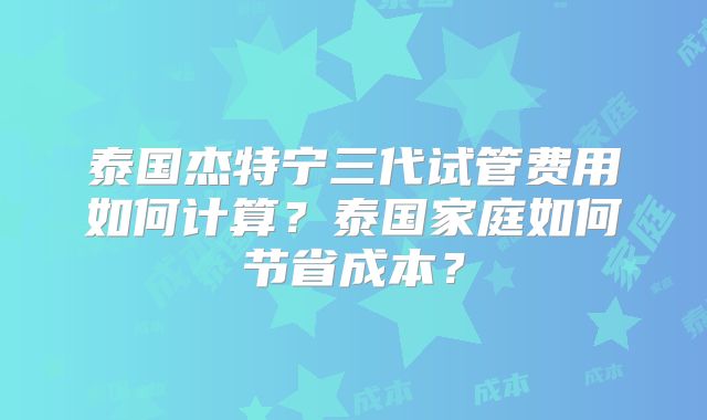泰国杰特宁三代试管费用如何计算?泰国家庭如何节省成本?