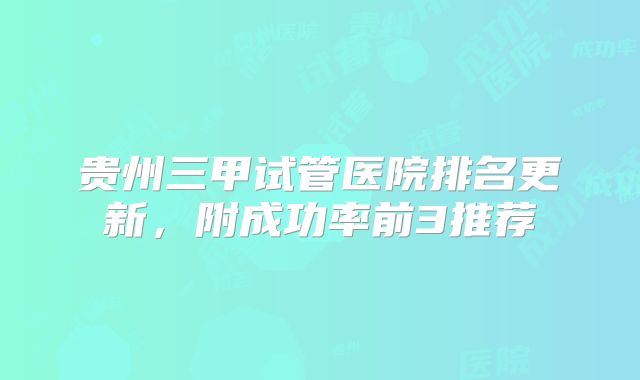 贵州三甲试管医院排名更新，附成功率前3推荐