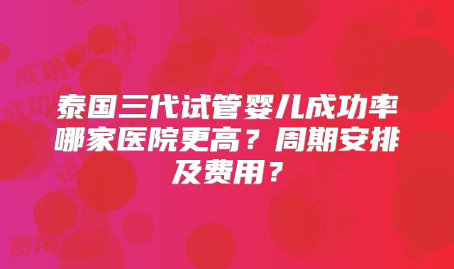 泰国三代试管婴儿成功率哪家医院更高?周期安排及费用?