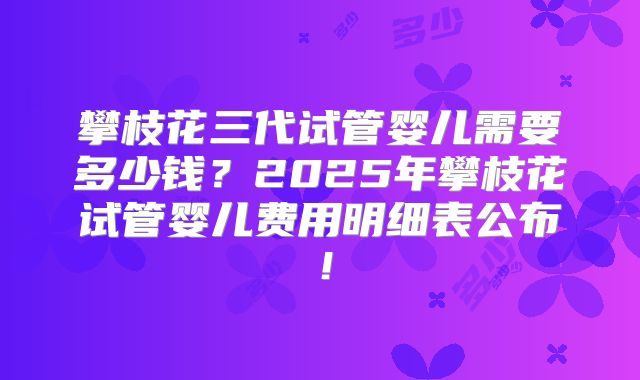 攀枝花三代试管婴儿需要多少钱?2025年攀枝花试管婴儿费用明细表公布!