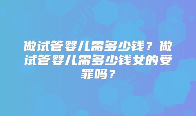 做试管婴儿需多少钱？做试管婴儿需多少钱女的受罪吗？