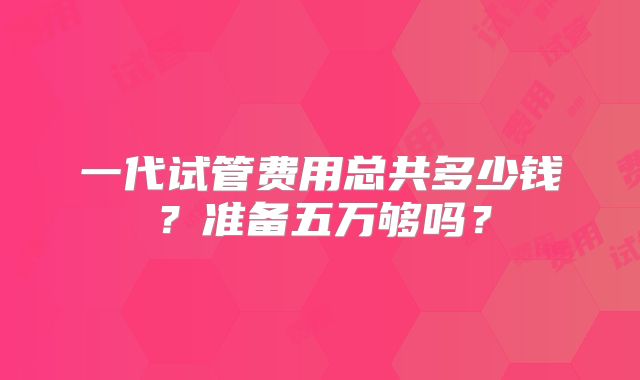 一代试管费用总共多少钱?准备五万够吗?
