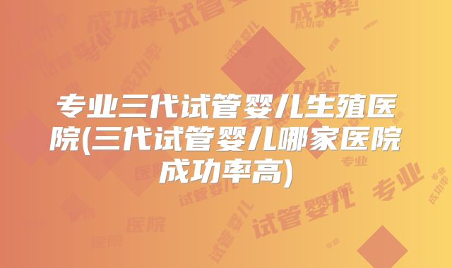 专业三代试管婴儿生殖医院(三代试管婴儿哪家医院成功率高)