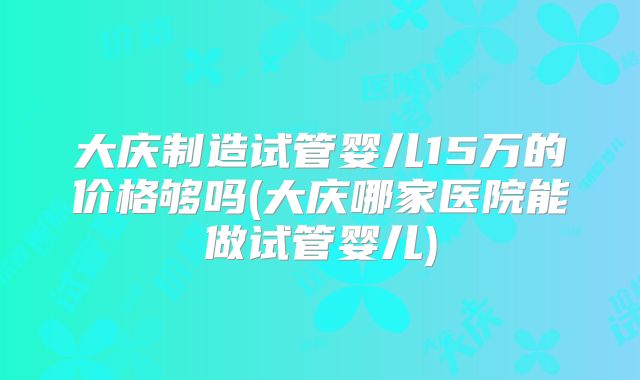 大庆制造试管婴儿15万的价格够吗(大庆哪家医院能做试管婴儿)