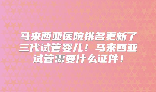 马来西亚医院排名更新了三代试管婴儿！马来西亚试管需要什么证件！