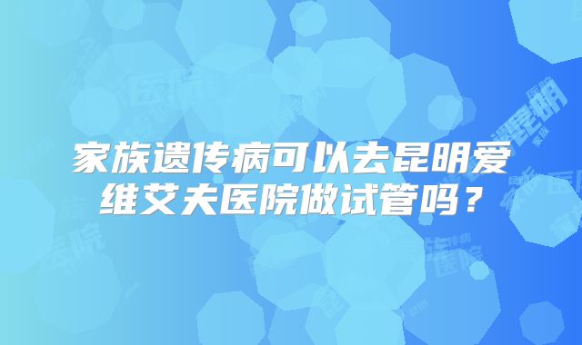 家族遗传病可以去昆明爱维艾夫医院做试管吗？