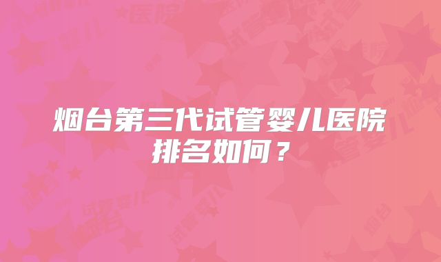 烟台第三代试管婴儿医院排名如何？