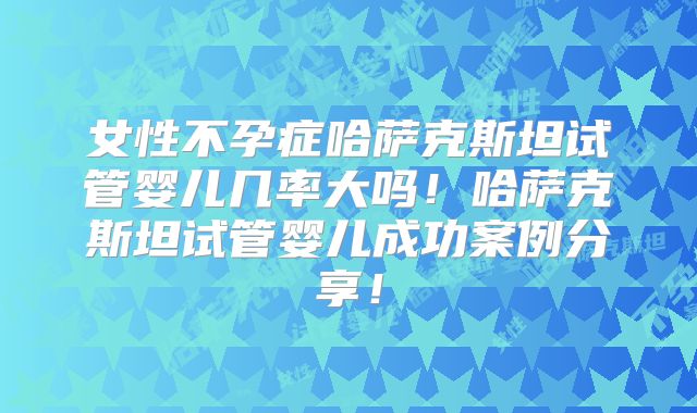 女性不孕症哈萨克斯坦试管婴儿几率大吗！哈萨克斯坦试管婴儿成功案例分享！