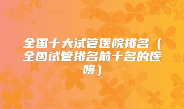 全国十大试管医院排名（全国试管排名前十名的医院）