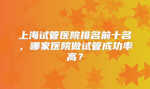 上海试管医院排名前十名，哪家医院做试管成功率高？