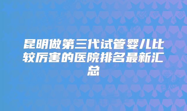 昆明做第三代试管婴儿比较厉害的医院排名最新汇总
