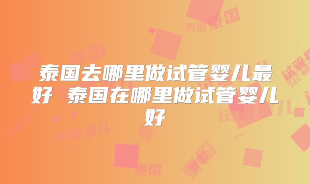 泰国去哪里做试管婴儿最好 泰国在哪里做试管婴儿好