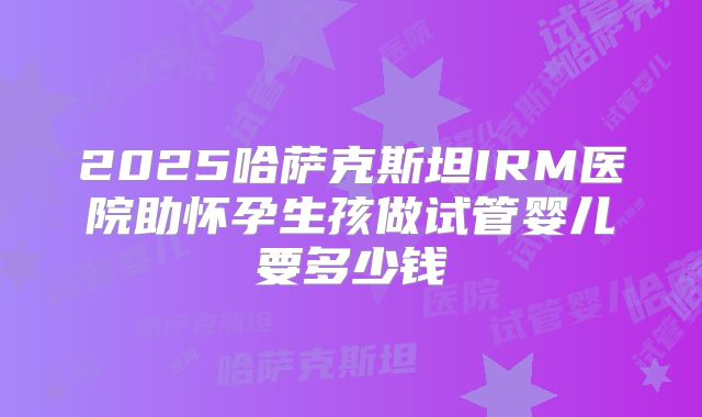 2025哈萨克斯坦IRM医院助怀孕生孩做试管婴儿要多少钱