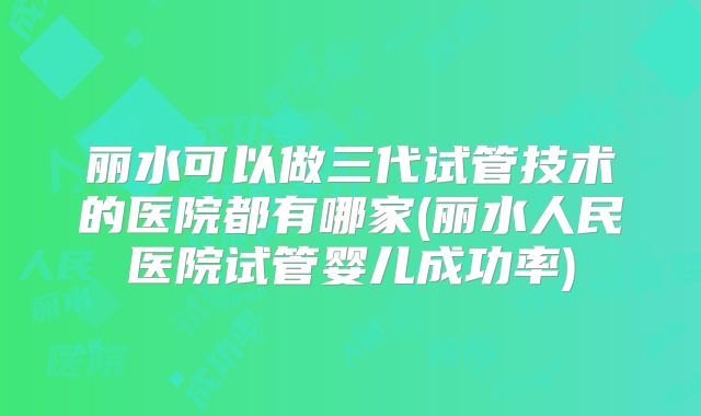 丽水可以做三代试管技术的医院都有哪家(丽水人民医院试管婴儿成功率)