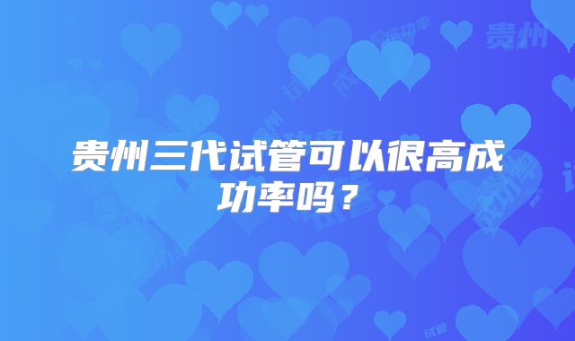 贵州三代试管可以很高成功率吗?