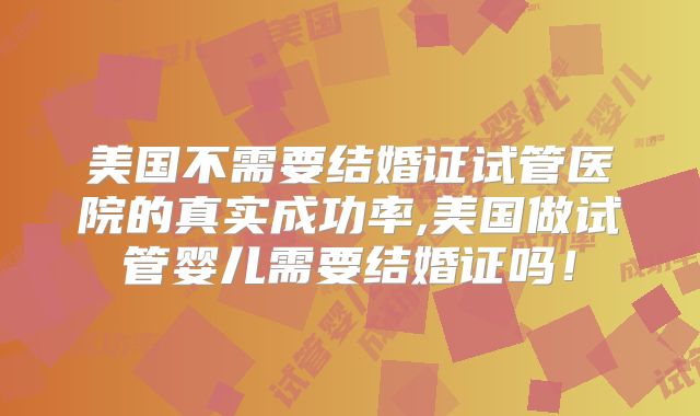 美国不需要结婚证试管医院的真实成功率,美国做试管婴儿需要结婚证吗！