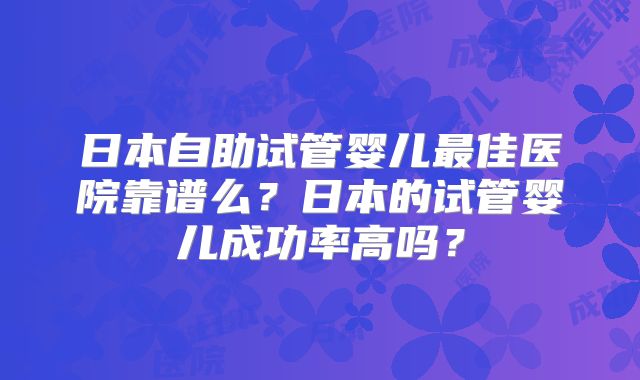 日本自助试管婴儿最佳医院靠谱么？日本的试管婴儿成功率高吗？