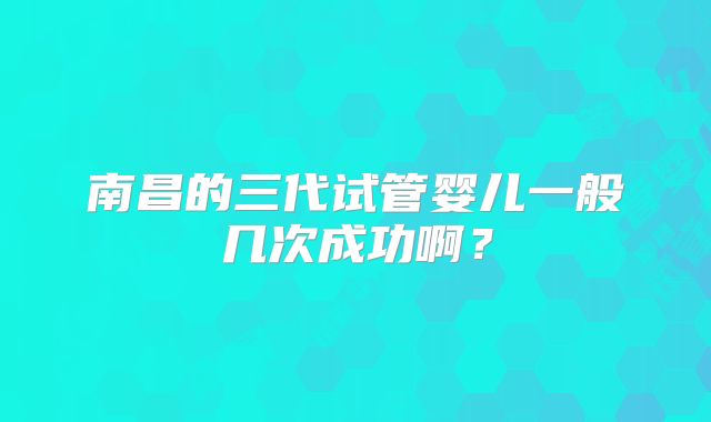 南昌的三代试管婴儿一般几次成功啊?