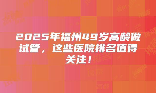 2025年福州49岁高龄做试管，这些医院排名值得关注！