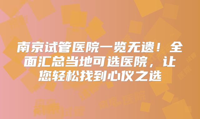 南京试管医院一览无遗！全面汇总当地可选医院，让您轻松找到心仪之选