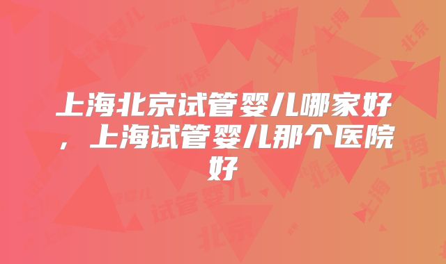 上海北京试管婴儿哪家好，上海试管婴儿那个医院好