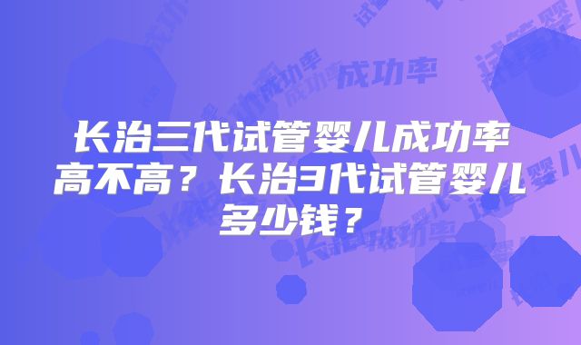 长治三代试管婴儿成功率高不高？长治3代试管婴儿多少钱？