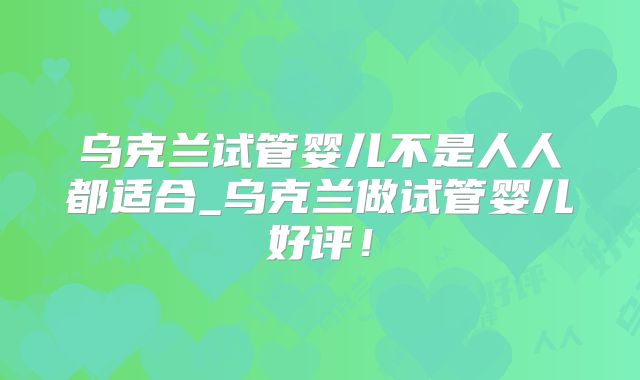 乌克兰试管婴儿不是人人都适合_乌克兰做试管婴儿好评！